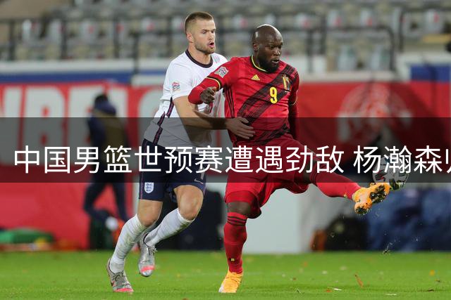 中国男篮世预赛遭遇劲敌 杨瀚森归队能否扭转颓势？
