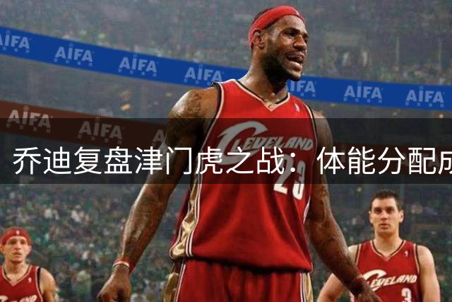 乔迪复盘津门虎之战：体能分配成胜负关键 末段崩盘痛失好局