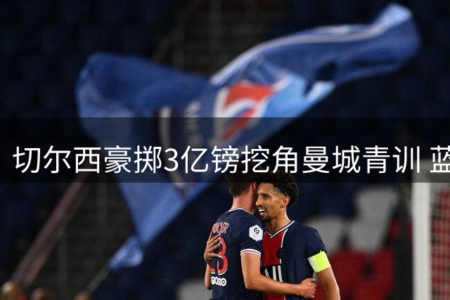 切尔西豪掷3亿镑挖角曼城青训 蓝军青训体系面临失衡危机