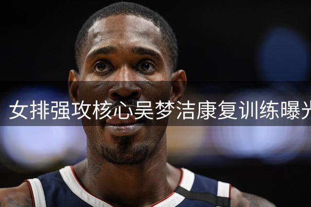 女排强攻核心吴梦洁康复训练曝光，亚锦赛或迎复出良机