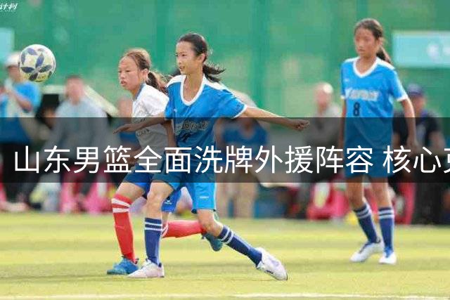 山东男篮全面洗牌外援阵容 核心克里斯离队引发连锁反应