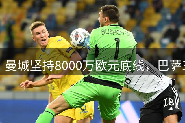曼城坚持8000万欧元底线，巴萨三度报价受挫