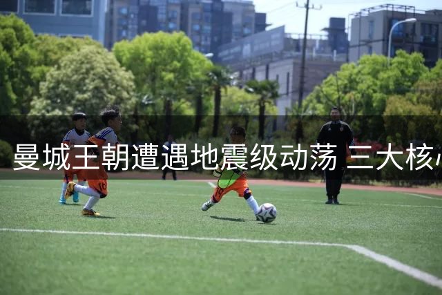 曼城王朝遭遇地震级动荡 三大核心接连出走埋下崩盘隐患