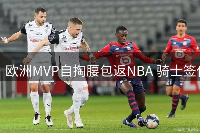 欧洲MVP自掏腰包返NBA 骑士签他实为一场豪赌