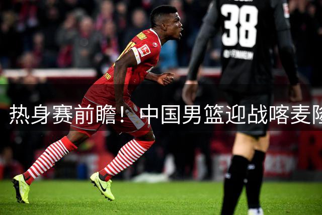 热身赛前瞻！中国男篮迎战喀麦隆，传来3大喜讯1条隐患，郭士强迎强援