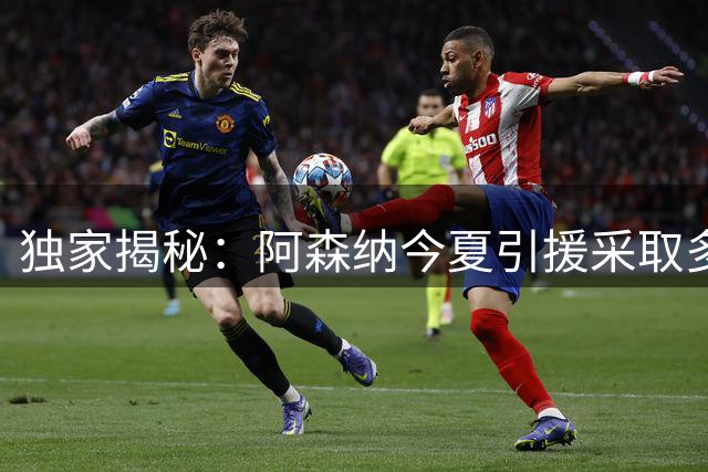 独家揭秘：阿森纳今夏引援采取多线并行战略