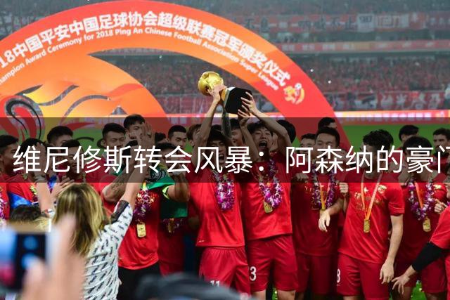 维尼修斯转会风暴：阿森纳的豪门野心与皇马的战术困局！