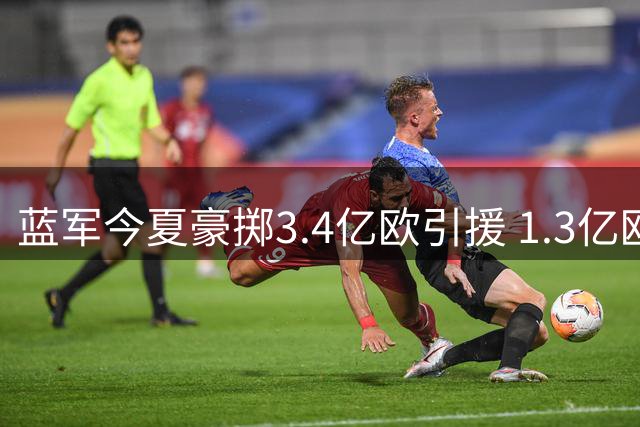 蓝军今夏豪掷3.4亿欧引援 1.3亿欧回血展现精明运营