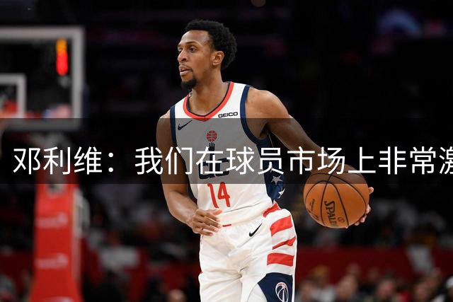 邓利维：我们在球员市场上非常激进 有能力在赛季中期升级阵容