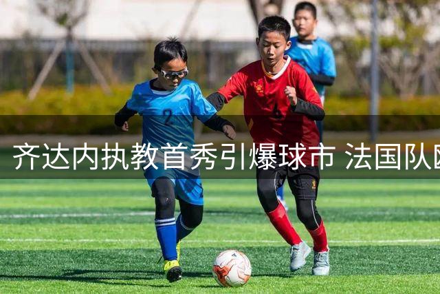 齐达内执教首秀引爆球市 法国队欧国联主场门票预售火爆异常