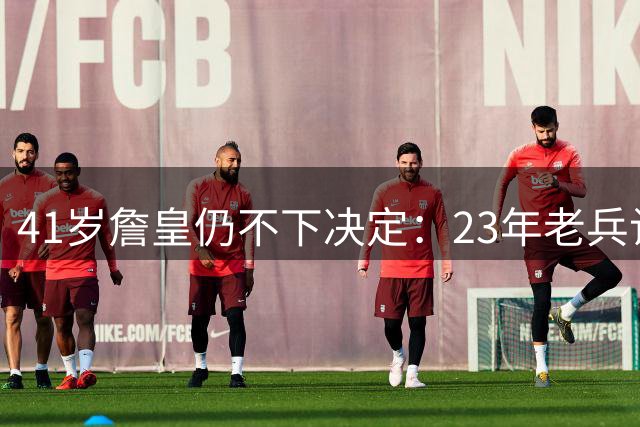 41岁詹皇仍不下决定：23年老兵让五队苦等，自由身拖得从未这么久