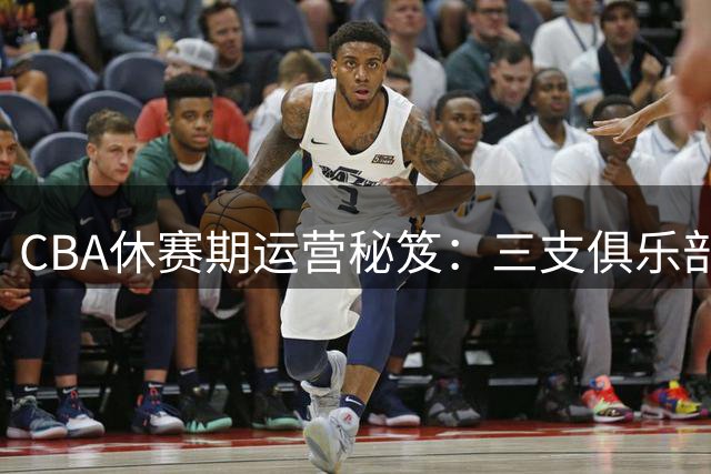 CBA休赛期运营秘笈：三支俱乐部的资金策略对比揭示成功之道
